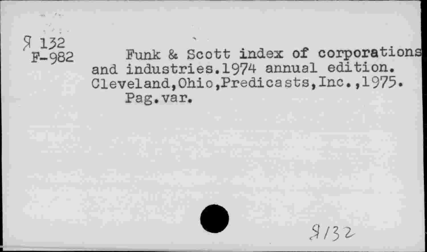 ﻿% 132
F-982
Funk & Scott index of c
and industries.1974 annual edition. Cleveland,Ohio,Predica sts,Inc.,1975.
Pag.var
5/52-